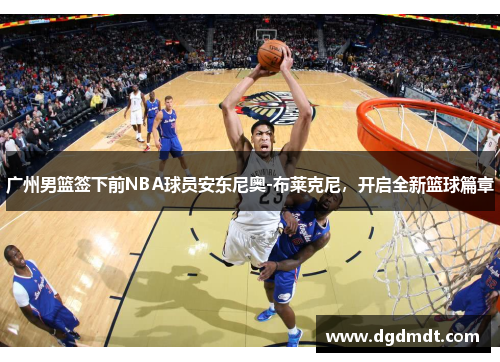 广州男篮签下前NBA球员安东尼奥-布莱克尼，开启全新篮球篇章